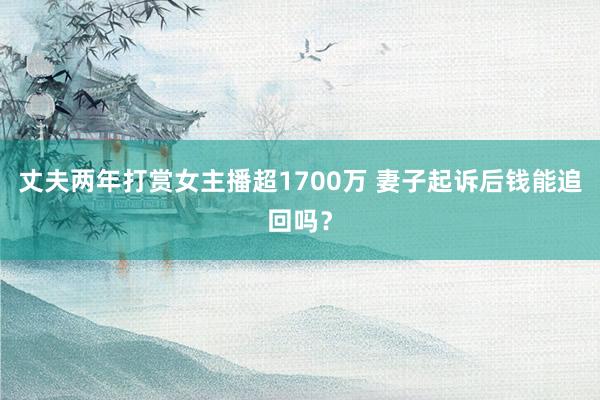 丈夫两年打赏女主播超1700万 妻子起诉后钱能追回吗？
