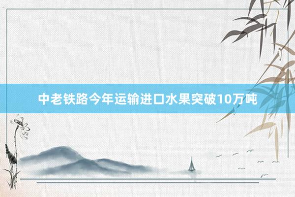 中老铁路今年运输进口水果突破10万吨