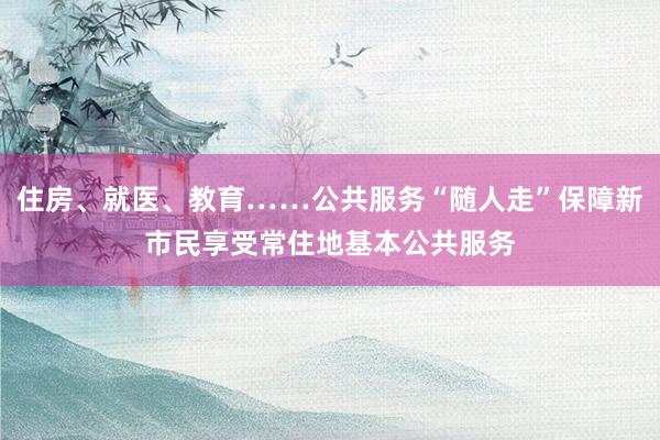 住房、就医、教育……公共服务“随人走”保障新市民享受常住地基本公共服务