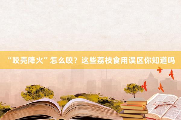 “咬壳降火”怎么咬？这些荔枝食用误区你知道吗