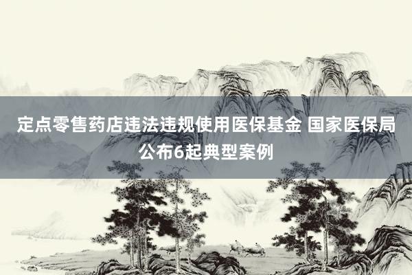 定点零售药店违法违规使用医保基金 国家医保局公布6起典型案例
