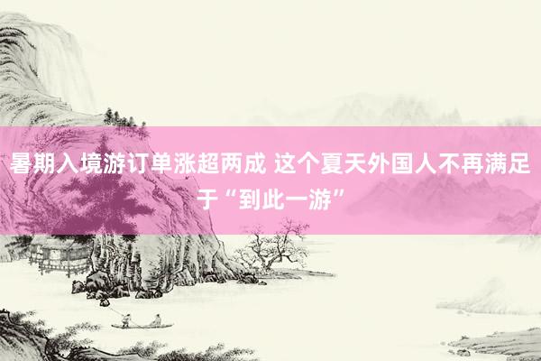 暑期入境游订单涨超两成 这个夏天外国人不再满足于“到此一游”