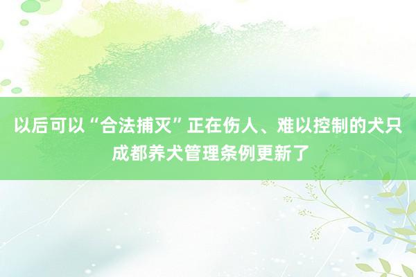 以后可以“合法捕灭”正在伤人、难以控制的犬只 成都养犬管理条例更新了