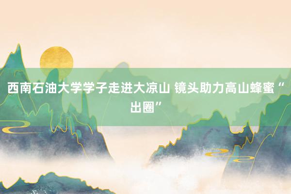 西南石油大学学子走进大凉山 镜头助力高山蜂蜜“出圈”