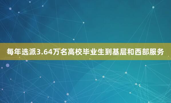 每年选派3.64万名高校毕业生到基层和西部服务