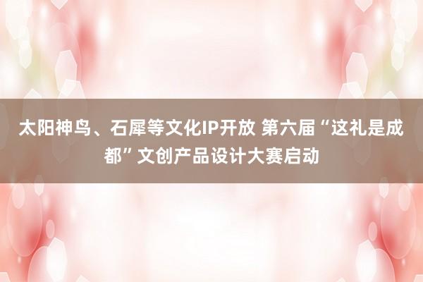 太阳神鸟、石犀等文化IP开放 第六届“这礼是成都”文创产品设计大赛启动