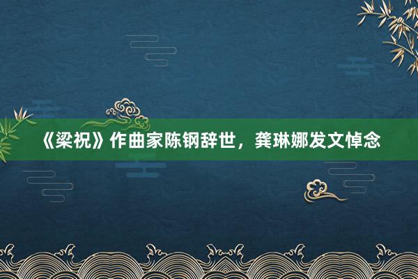 《梁祝》作曲家陈钢辞世，龚琳娜发文悼念