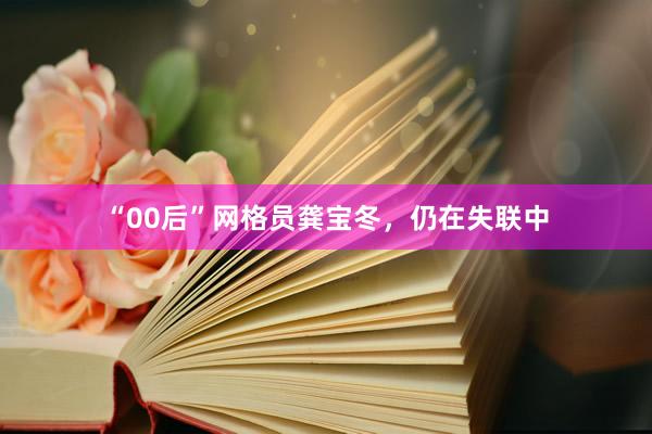 “00后”网格员龚宝冬，仍在失联中