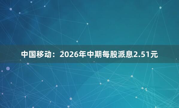 中国移动：2026年中期每股派息2.51元