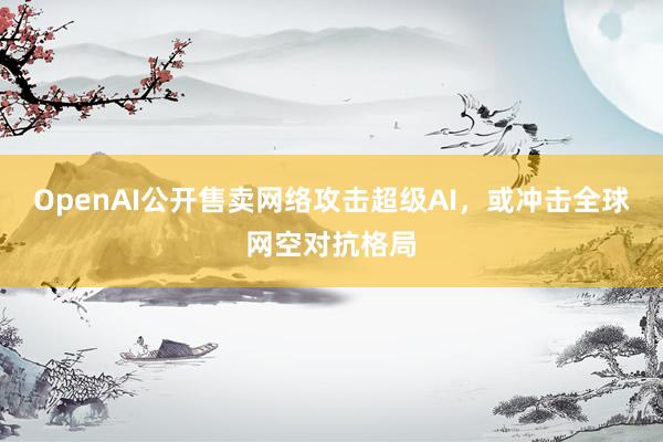 OpenAI公开售卖网络攻击超级AI，或冲击全球网空对抗格局