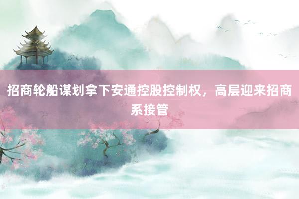 招商轮船谋划拿下安通控股控制权，高层迎来招商系接管