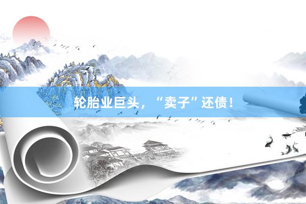 轮胎业巨头，“卖子”还债！