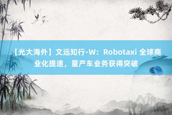 【光大海外】文远知行-W：Robotaxi 全球商业化提速，量产车业务获得突破