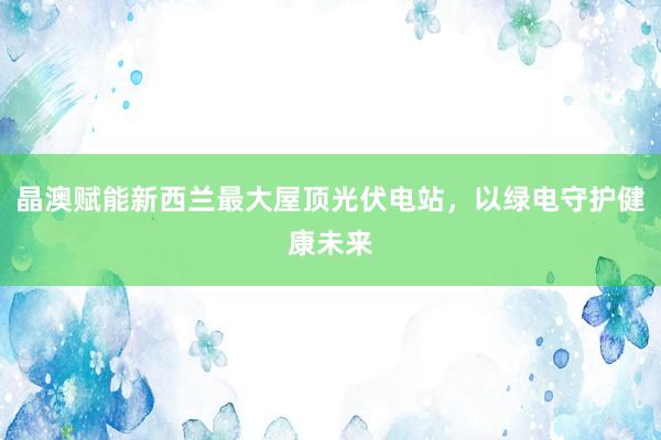 晶澳赋能新西兰最大屋顶光伏电站，以绿电守护健康未来