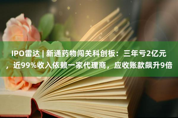 IPO雷达 | 新通药物闯关科创板：三年亏2亿元，近99%收入依赖一家代理商，应收账款飙升9倍