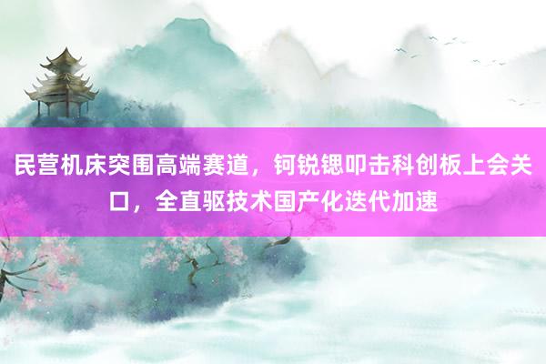 民营机床突围高端赛道，钶锐锶叩击科创板上会关口，全直驱技术国产化迭代加速