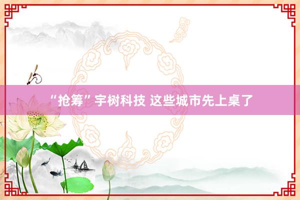 “抢筹”宇树科技 这些城市先上桌了