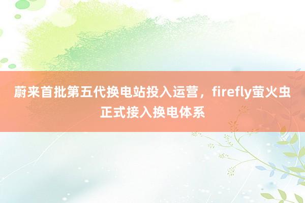 蔚来首批第五代换电站投入运营，firefly萤火虫正式接入换电体系