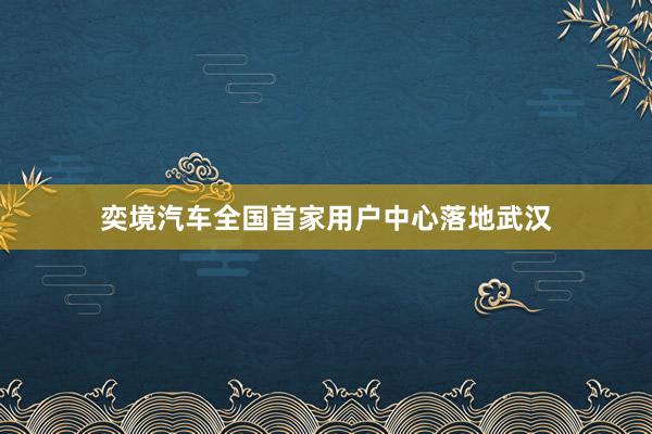 奕境汽车全国首家用户中心落地武汉
