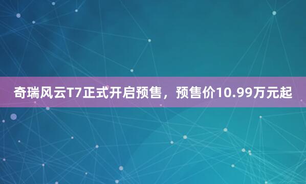 奇瑞风云T7正式开启预售，预售价10.99万元起