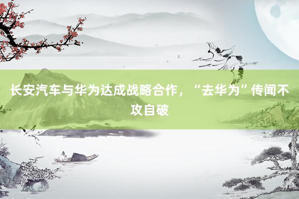 长安汽车与华为达成战略合作，“去华为”传闻不攻自破
