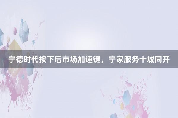 宁德时代按下后市场加速键，宁家服务十城同开