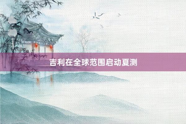 吉利在全球范围启动夏测