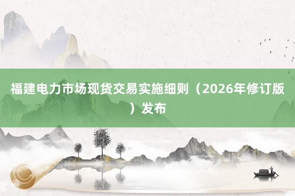 福建电力市场现货交易实施细则（2026年修订版）发布