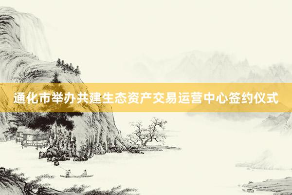 通化市举办共建生态资产交易运营中心签约仪式