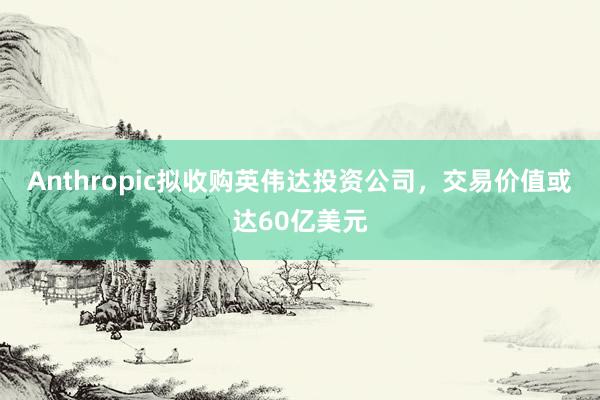 Anthropic拟收购英伟达投资公司，交易价值或达60亿美元