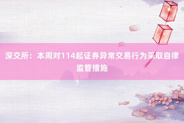 深交所：本周对114起证券异常交易行为采取自律监管措施
