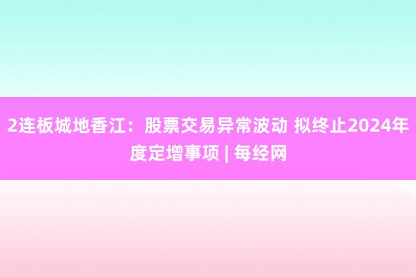 2连板城地香江：股票交易异常波动 拟终止2024年度定增事项 | 每经网