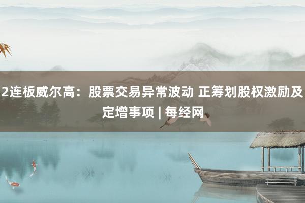 2连板威尔高：股票交易异常波动 正筹划股权激励及定增事项 | 每经网