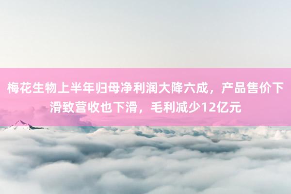 梅花生物上半年归母净利润大降六成，产品售价下滑致营收也下滑，毛利减少12亿元
