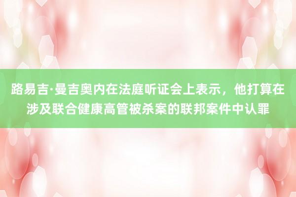 路易吉·曼吉奥内在法庭听证会上表示，他打算在涉及联合健康高管被杀案的联邦案件中认罪