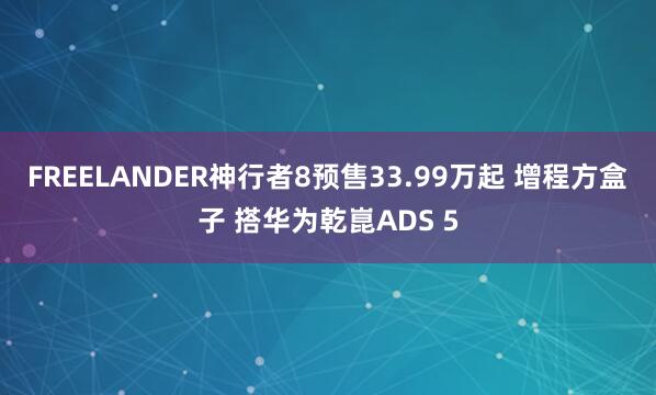 FREELANDER神行者8预售33.99万起 增程方盒子 搭华为乾崑ADS 5