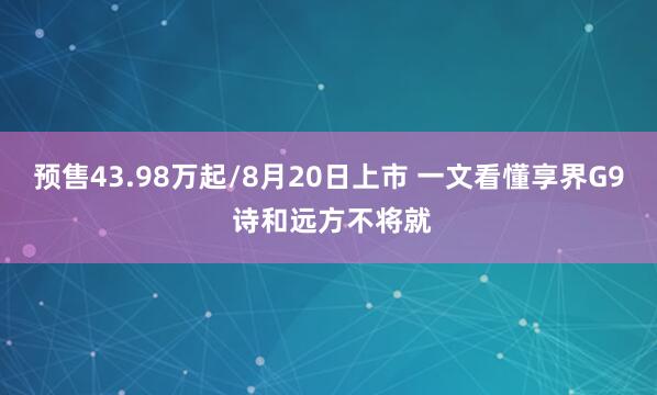 预售43.98万起/8月20日上市 一文看懂享界G9 诗和远方不将就