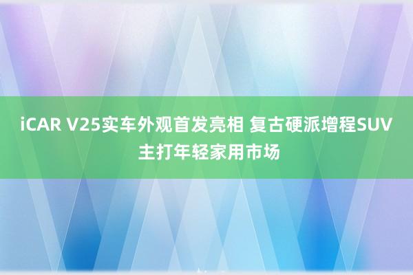 iCAR V25实车外观首发亮相 复古硬派增程SUV 主打年轻家用市场