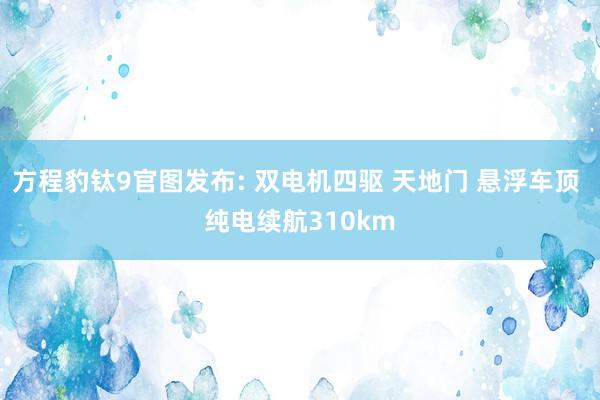 方程豹钛9官图发布: 双电机四驱 天地门 悬浮车顶 纯电续航310km