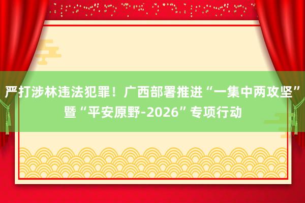 严打涉林违法犯罪！广西部署推进“一集中两攻坚”暨“平安原野-2026”专项行动