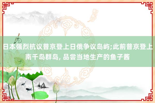 日本强烈抗议普京登上日俄争议岛屿;此前普京登上南千岛群岛, 品尝当地生产的鱼子酱