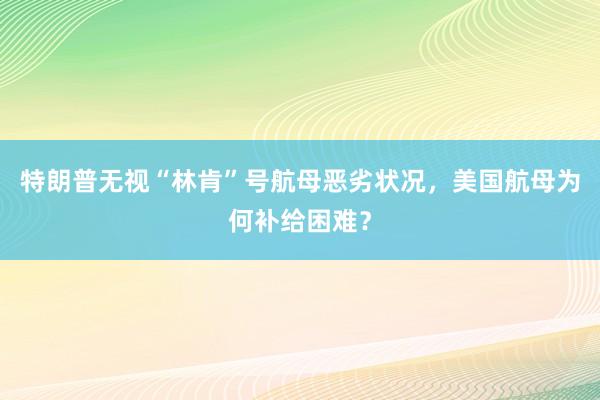 特朗普无视“林肯”号航母恶劣状况，美国航母为何补给困难？
