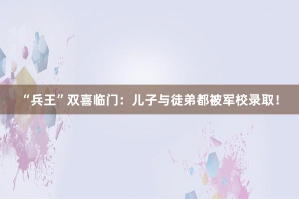 “兵王”双喜临门：儿子与徒弟都被军校录取！