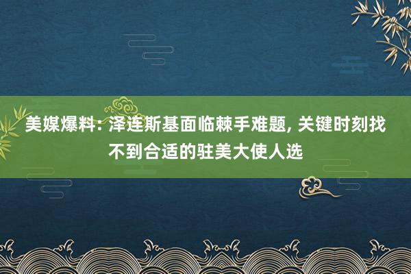 美媒爆料: 泽连斯基面临棘手难题, 关键时刻找不到合适的驻美大使人选