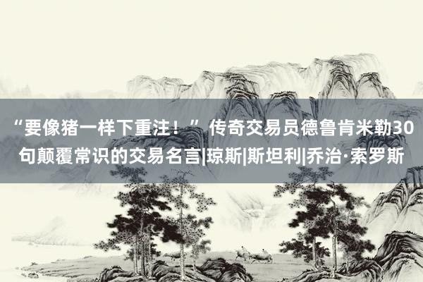 “要像猪一样下重注！” 传奇交易员德鲁肯米勒30句颠覆常识的交易名言|琼斯|斯坦利|乔治·索罗斯