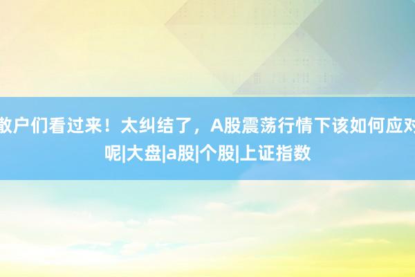 散户们看过来！太纠结了，A股震荡行情下该如何应对呢|大盘|a股|个股|上证指数