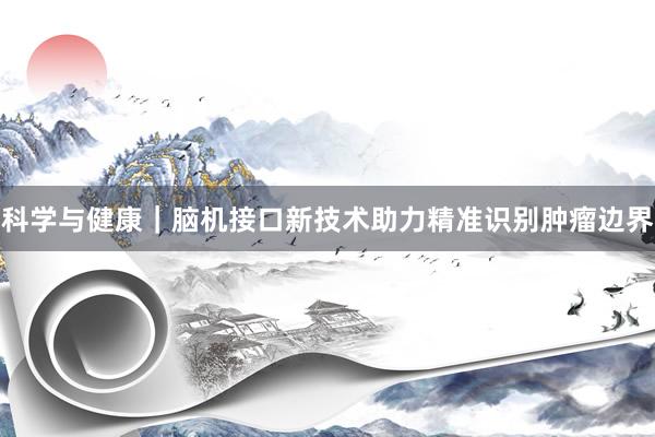 科学与健康｜脑机接口新技术助力精准识别肿瘤边界