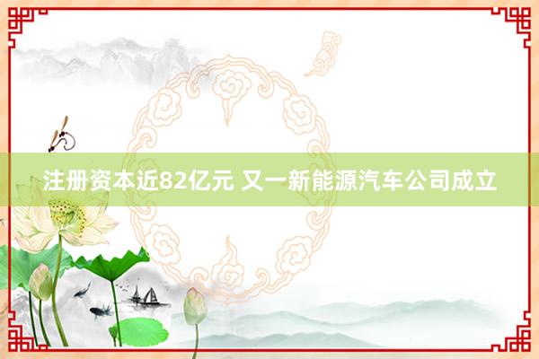 注册资本近82亿元 又一新能源汽车公司成立