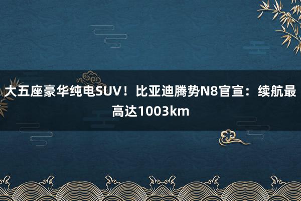 大五座豪华纯电SUV！比亚迪腾势N8官宣：续航最高达1003km