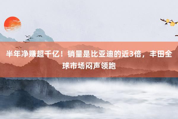 半年净赚超千亿！销量是比亚迪的近3倍，丰田全球市场闷声领跑